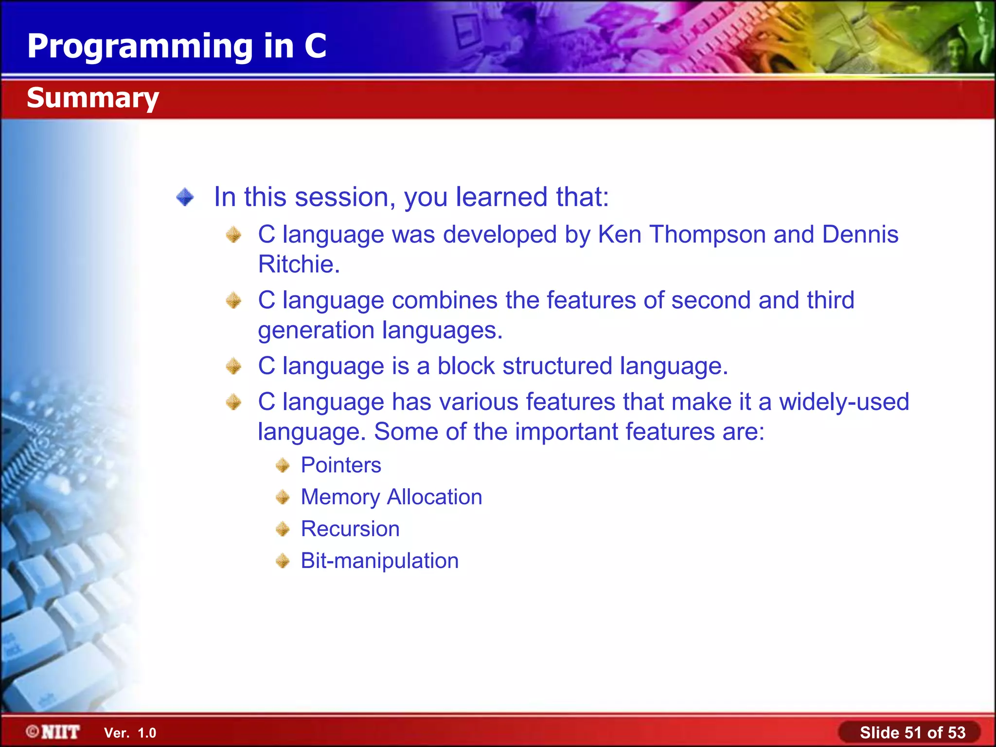 Programming in C
Summary


               In this session, you learned that:
                  C language was developed by Ken Thompson and Dennis
                  Ritchie.
                  C language combines the features of second and third
                  generation languages.
                  C language is a block structured language.
                  C language has various features that make it a widely-used
                  language. Some of the important features are:
                      Pointers
                      Memory Allocation
                      Recursion
                      Bit-manipulation




    Ver. 1.0                                                           Slide 51 of 53
 