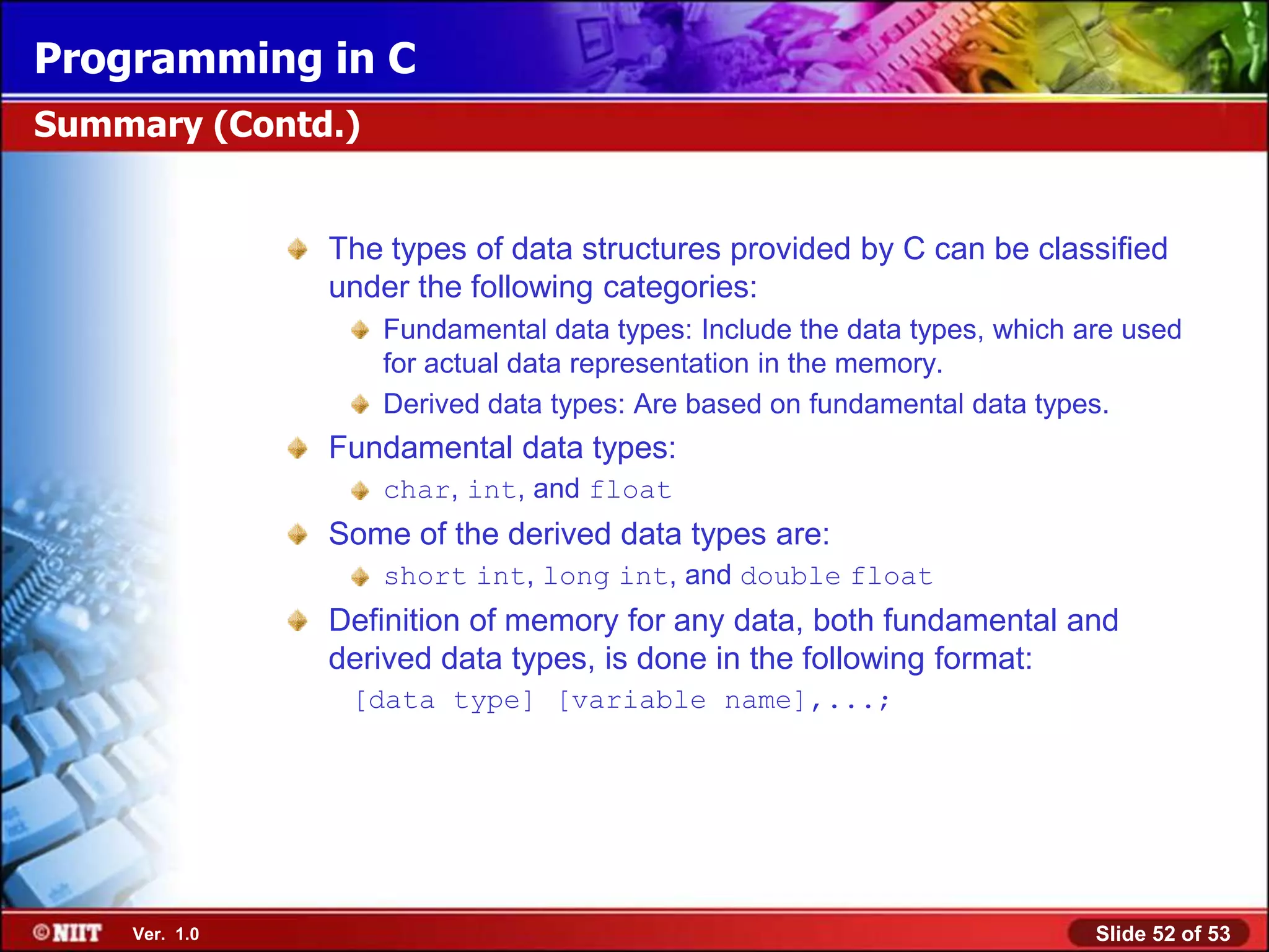 Programming in C
Summary (Contd.)


               The types of data structures provided by C can be classified
               under the following categories:
                   Fundamental data types: Include the data types, which are used
                   for actual data representation in the memory.
                   Derived data types: Are based on fundamental data types.
               Fundamental data types:
                   char, int, and float
               Some of the derived data types are:
                   short int, long int, and double float
               Definition of memory for any data, both fundamental and
               derived data types, is done in the following format:
                [data type] [variable name],...;




    Ver. 1.0                                                              Slide 52 of 53
 