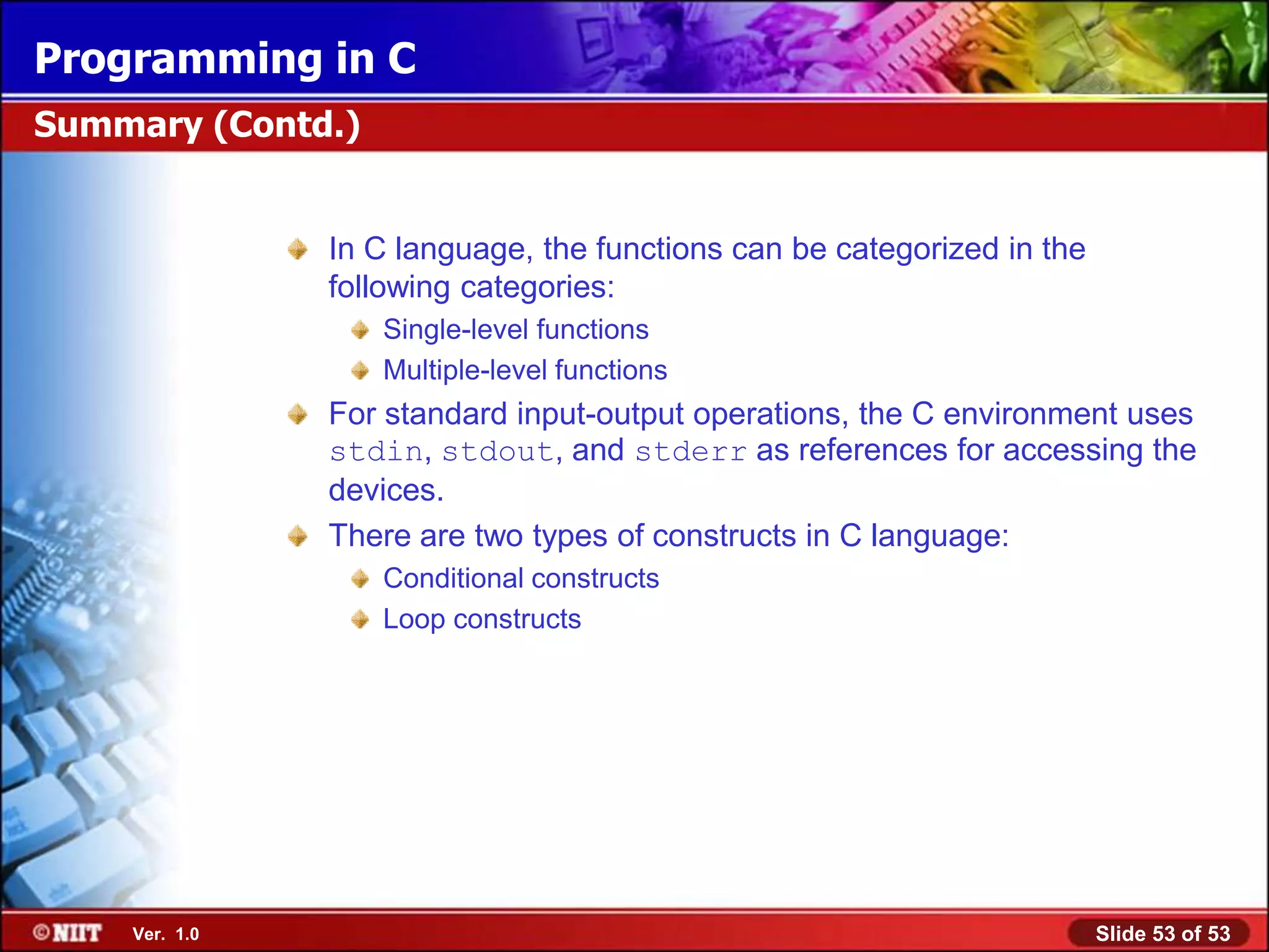 Programming in C
Summary (Contd.)


               In C language, the functions can be categorized in the
               following categories:
                   Single-level functions
                   Multiple-level functions
               For standard input-output operations, the C environment uses
               stdin, stdout, and stderr as references for accessing the
               devices.
               There are two types of constructs in C language:
                   Conditional constructs
                   Loop constructs




    Ver. 1.0                                                            Slide 53 of 53
 