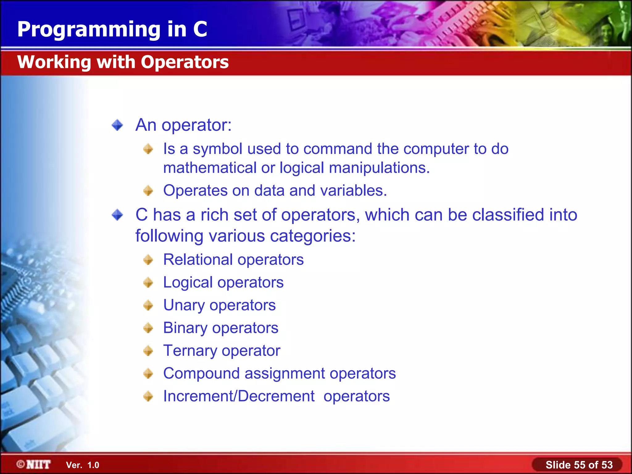 Programming in C
Working with Operators


                An operator:
                   Is a symbol used to command the computer to do
                   mathematical or logical manipulations.
                   Operates on data and variables.
                C has a rich set of operators, which can be classified into
                following various categories:
                   Relational operators
                   Logical operators
                   Unary operators
                   Binary operators
                   Ternary operator
                   Compound assignment operators
                   Increment/Decrement operators



     Ver. 1.0                                                         Slide 55 of 53
 