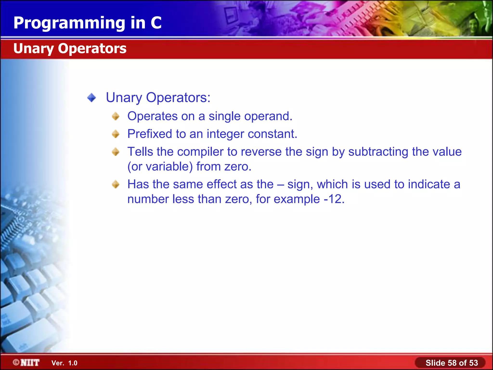 Programming in C
Unary Operators


                Unary Operators:
                   Operates on a single operand.
                   Prefixed to an integer constant.
                   Tells the compiler to reverse the sign by subtracting the value
                   (or variable) from zero.
                   Has the same effect as the – sign, which is used to indicate a
                   number less than zero, for example -12.




     Ver. 1.0                                                              Slide 58 of 53
 