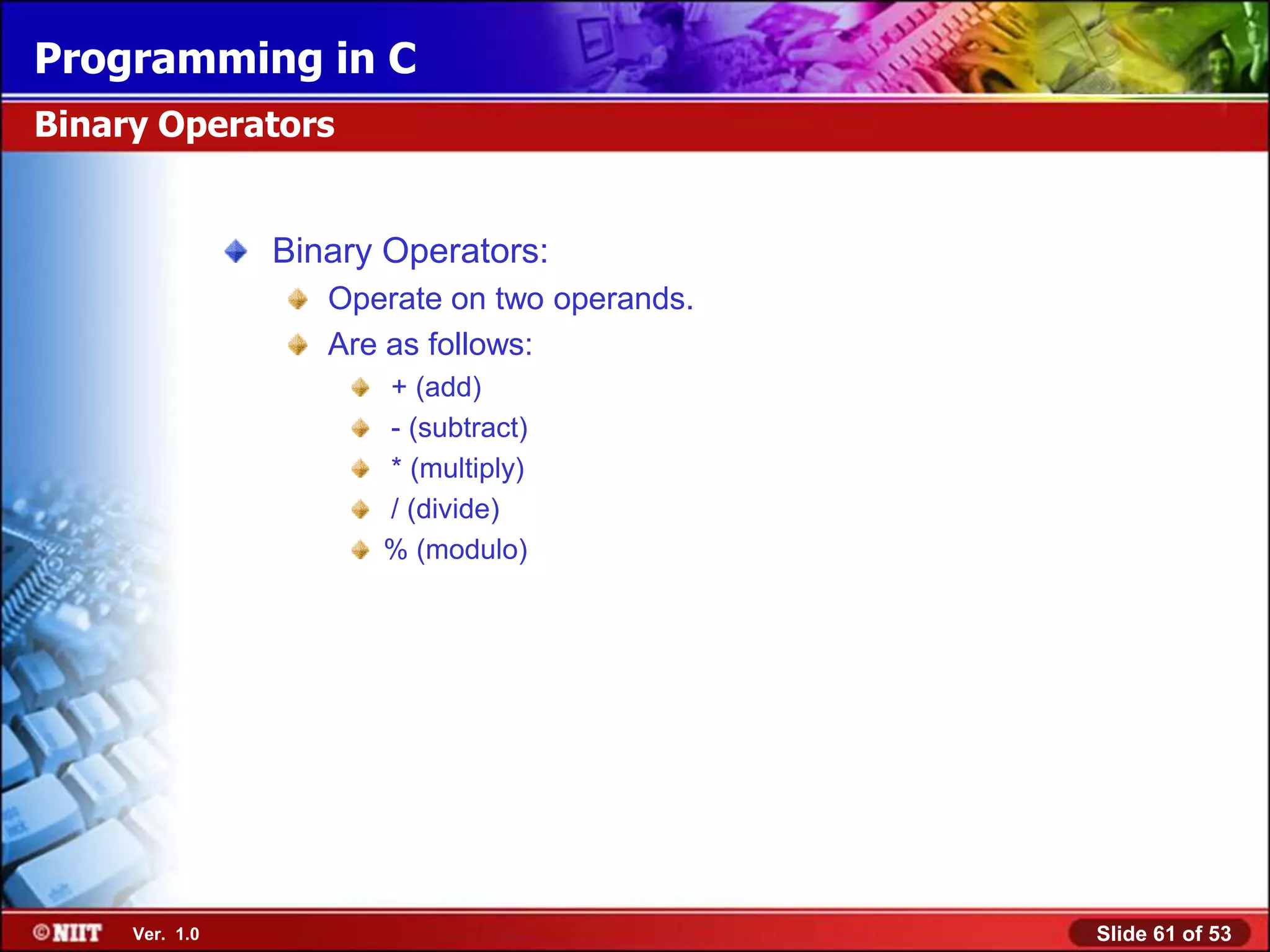Programming in C
Binary Operators


                Binary Operators:
                   Operate on two operands.
                   Are as follows:
                      + (add)
                      - (subtract)
                      * (multiply)
                      / (divide)
                      % (modulo)




     Ver. 1.0                                 Slide 61 of 53
 