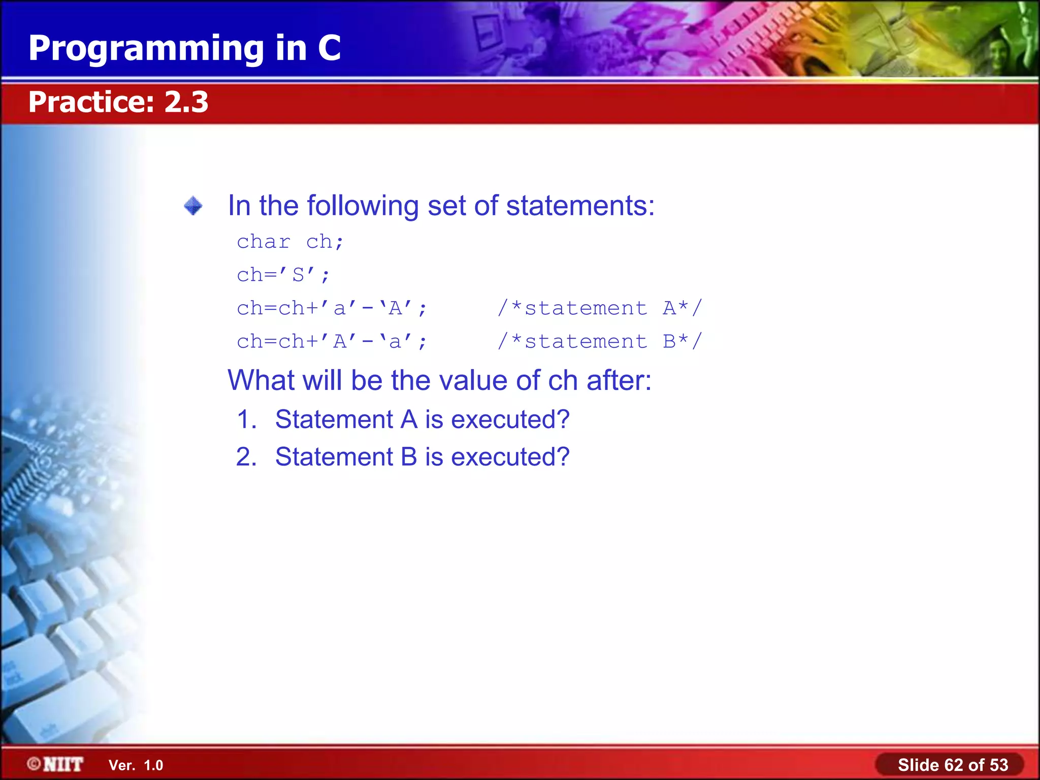 Programming in C
Practice: 2.3


                In the following set of statements:
                char ch;
                ch=‘S‘;
                ch=ch+‘a‘-‗A‘;        /*statement A*/
                ch=ch+‘A‘-‗a‘;        /*statement B*/
                What will be the value of ch after:
                1. Statement A is executed?
                2. Statement B is executed?




     Ver. 1.0                                           Slide 62 of 53
 