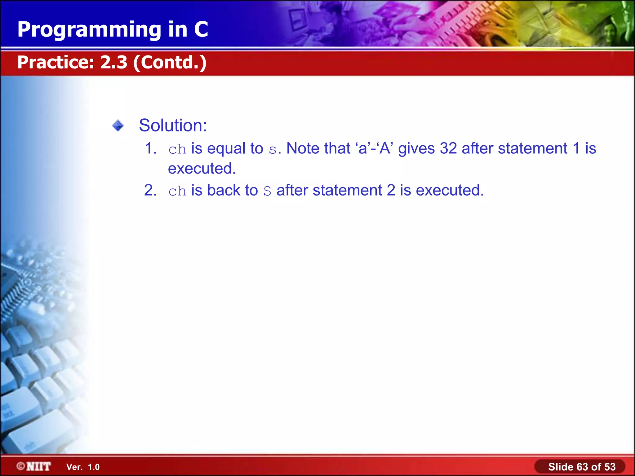 Programming in C
Practice: 2.3 (Contd.)


                Solution:
                1. ch is equal to s. Note that ‘a’-‘A’ gives 32 after statement 1 is
                   executed.
                2. ch is back to S after statement 2 is executed.




     Ver. 1.0                                                               Slide 63 of 53
 