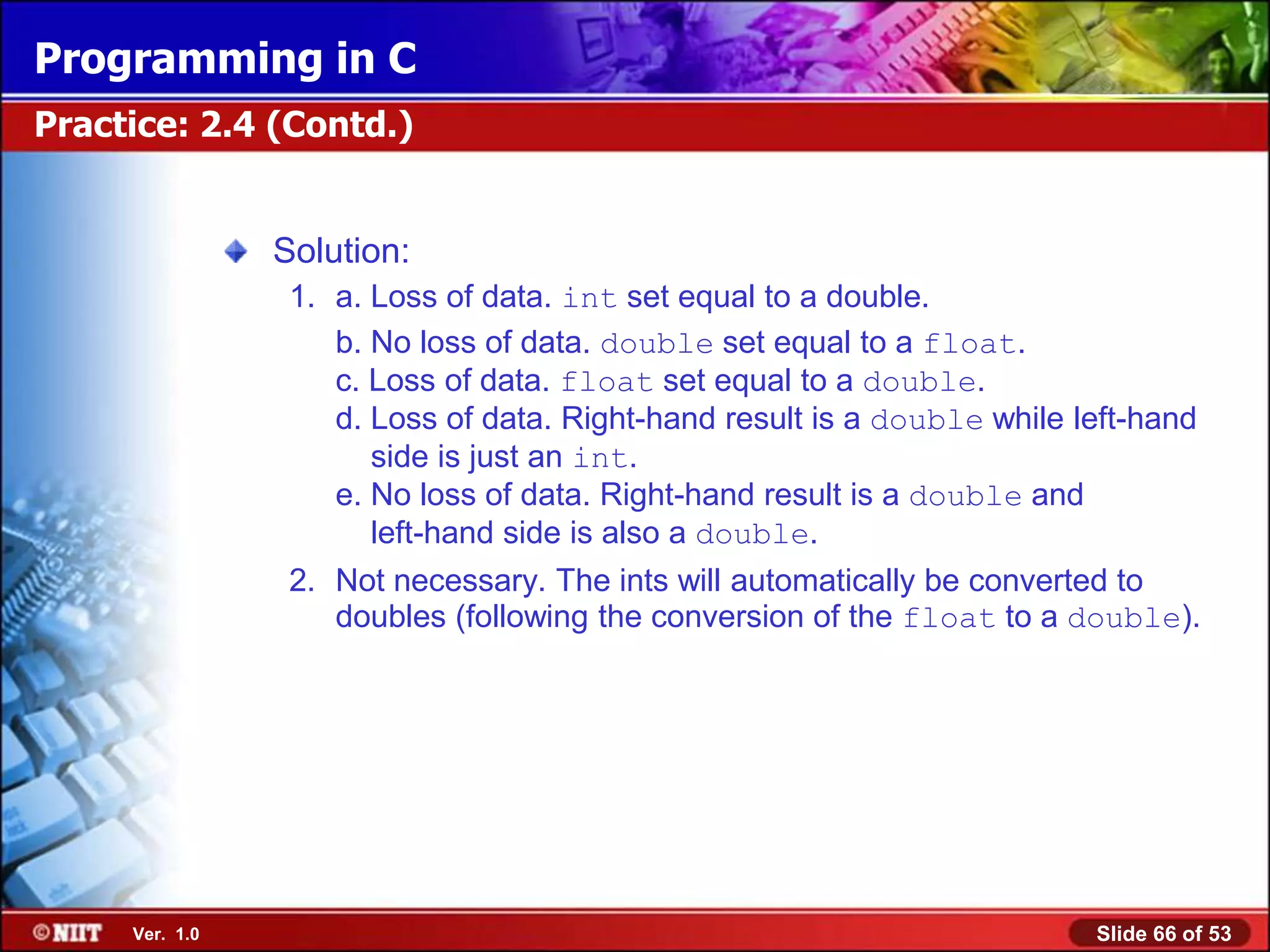 Programming in C
Practice: 2.4 (Contd.)


                Solution:
                 1. a. Loss of data. int set equal to a double.
                    b. No loss of data. double set equal to a float.
                    c. Loss of data. float set equal to a double.
                    d. Loss of data. Right-hand result is a double while left-hand
                       side is just an int.
                    e. No loss of data. Right-hand result is a double and
                       left-hand side is also a double.
                 2. Not necessary. The ints will automatically be converted to
                    doubles (following the conversion of the float to a double).




     Ver. 1.0                                                             Slide 66 of 53
 