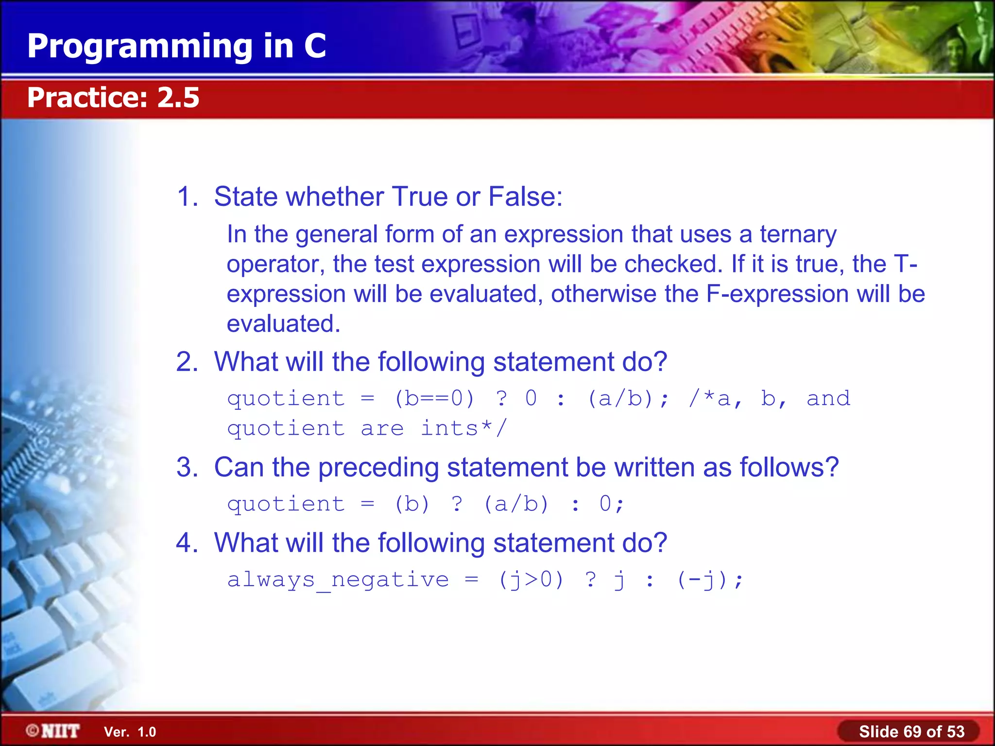 Programming in C
Practice: 2.5


                1. State whether True or False:
                    In the general form of an expression that uses a ternary
                    operator, the test expression will be checked. If it is true, the T-
                    expression will be evaluated, otherwise the F-expression will be
                    evaluated.
                2. What will the following statement do?
                    quotient = (b==0) ? 0 : (a/b); /*a, b, and
                    quotient are ints*/
                3. Can the preceding statement be written as follows?
                    quotient = (b) ? (a/b) : 0;
                4. What will the following statement do?
                    always_negative = (j>0) ? j : (-j);




     Ver. 1.0                                                                    Slide 69 of 53
 