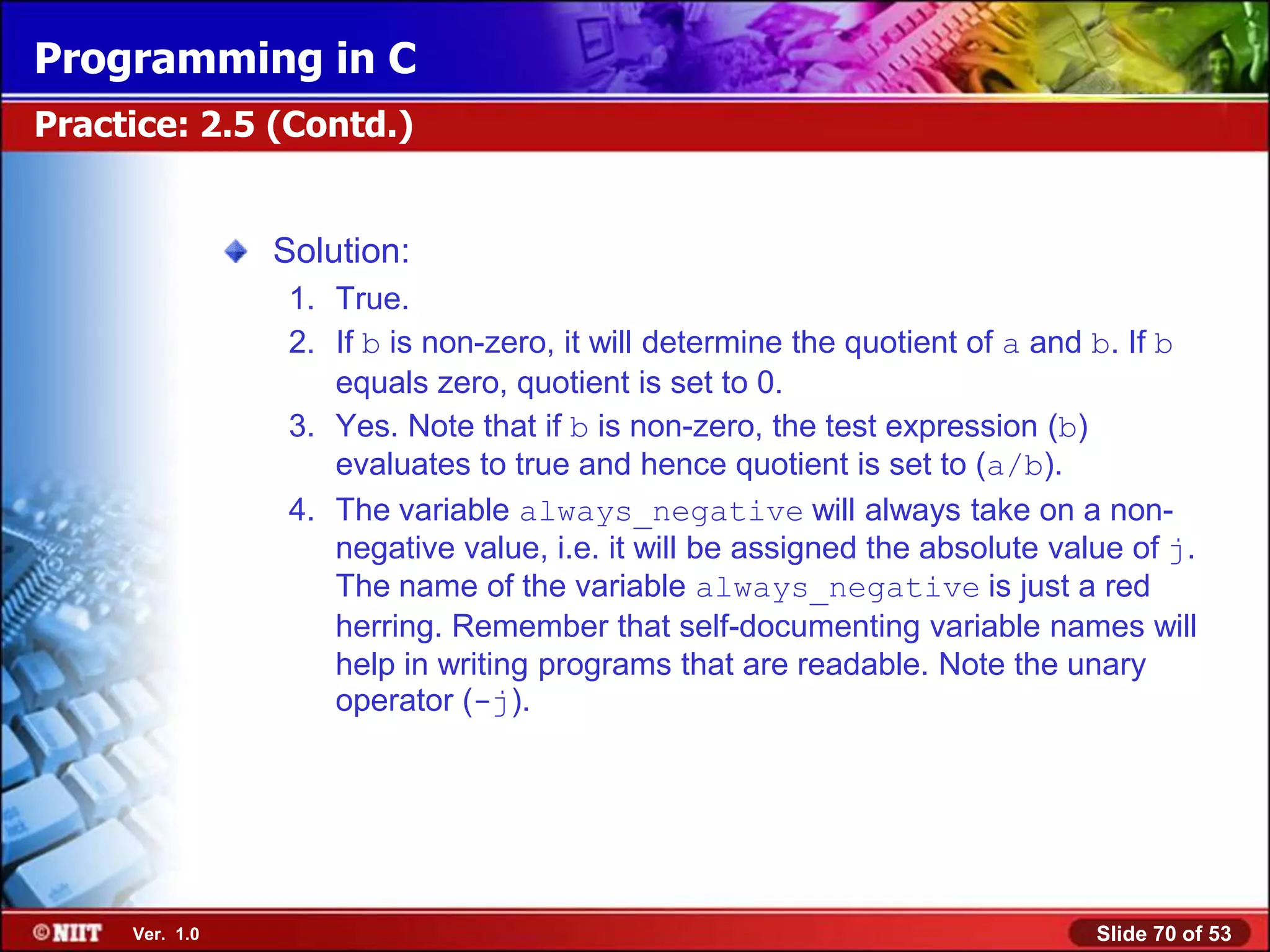 Programming in C
Practice: 2.5 (Contd.)


                Solution:
                 1. True.
                 2. If b is non-zero, it will determine the quotient of a and b. If b
                    equals zero, quotient is set to 0.
                 3. Yes. Note that if b is non-zero, the test expression (b)
                    evaluates to true and hence quotient is set to (a/b).
                 4. The variable always_negative will always take on a non-
                    negative value, i.e. it will be assigned the absolute value of j.
                    The name of the variable always_negative is just a red
                    herring. Remember that self-documenting variable names will
                    help in writing programs that are readable. Note the unary
                    operator (-j).




     Ver. 1.0                                                                Slide 70 of 53
 
