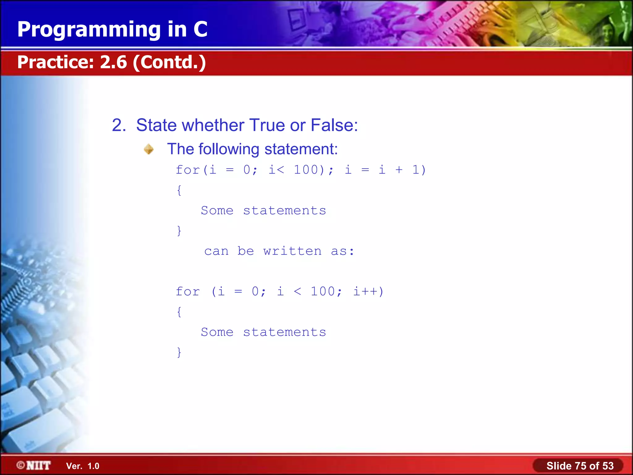 Programming in C
Practice: 2.6 (Contd.)


                2. State whether True or False:
                      The following statement:
                       for(i = 0; i< 100); i = i + 1)
                       {
                          Some statements
                       }
                          can be written as:

                       for (i = 0; i < 100; i++)
                       {
                          Some statements
                       }




     Ver. 1.0                                           Slide 75 of 53
 