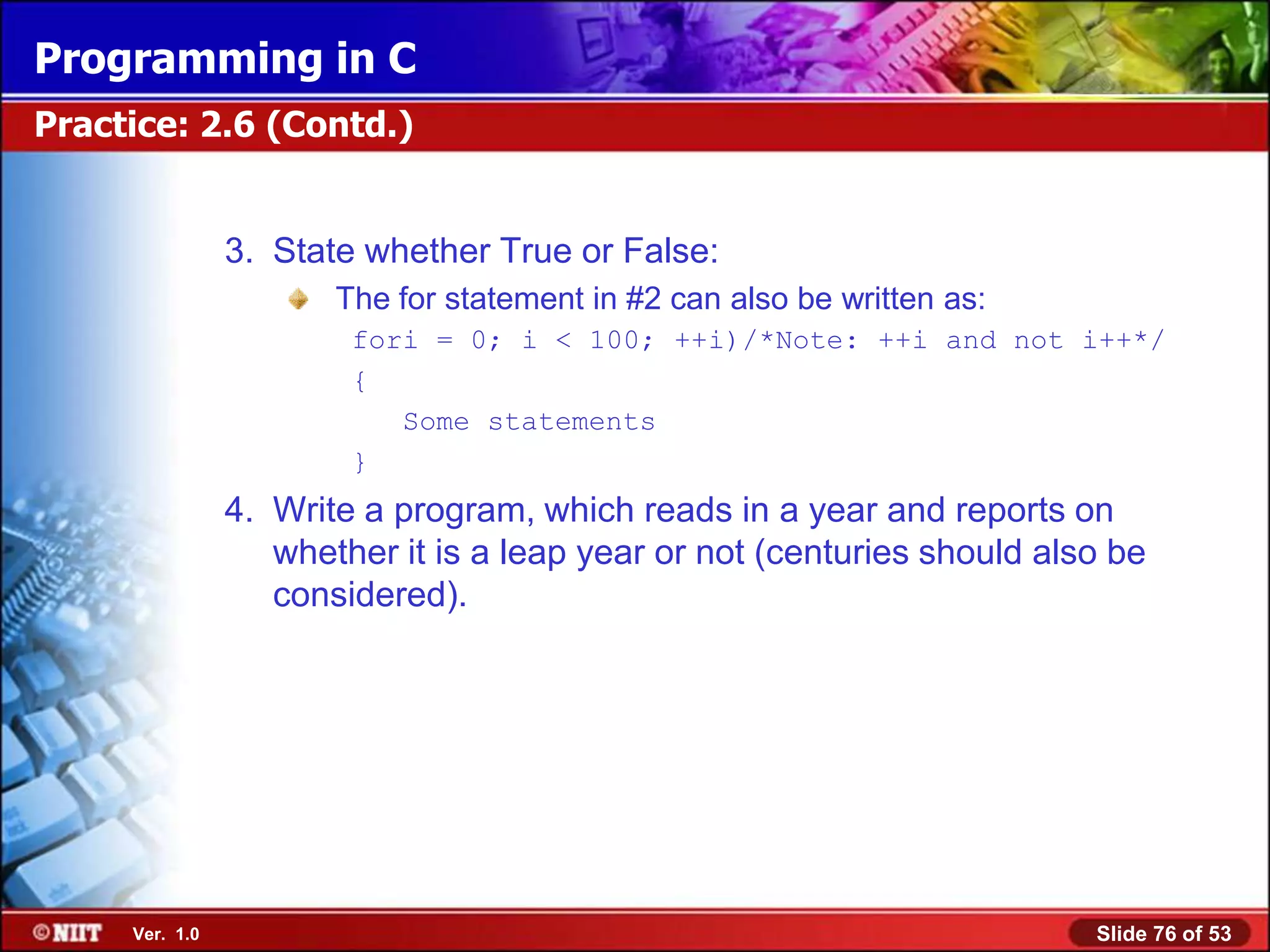 Programming in C
Practice: 2.6 (Contd.)


                3. State whether True or False:
                       The for statement in #2 can also be written as:
                        fori = 0; i < 100; ++i)/*Note: ++i and not i++*/
                        {
                           Some statements
                        }
                4. Write a program, which reads in a year and reports on
                   whether it is a leap year or not (centuries should also be
                   considered).




     Ver. 1.0                                                            Slide 76 of 53
 