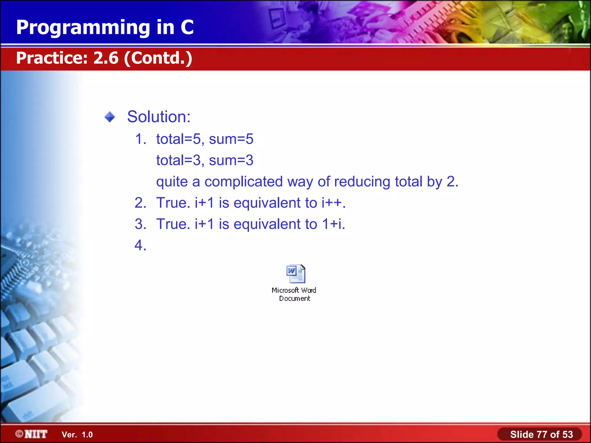 Programming in C
Practice: 2.6 (Contd.)


                Solution:
                 1. total=5, sum=5
                    total=3, sum=3
                    quite a complicated way of reducing total by 2.
                 2. True. i+1 is equivalent to i++.
                 3. True. i+1 is equivalent to 1+i.
                 4.




     Ver. 1.0                                                         Slide 77 of 53
 