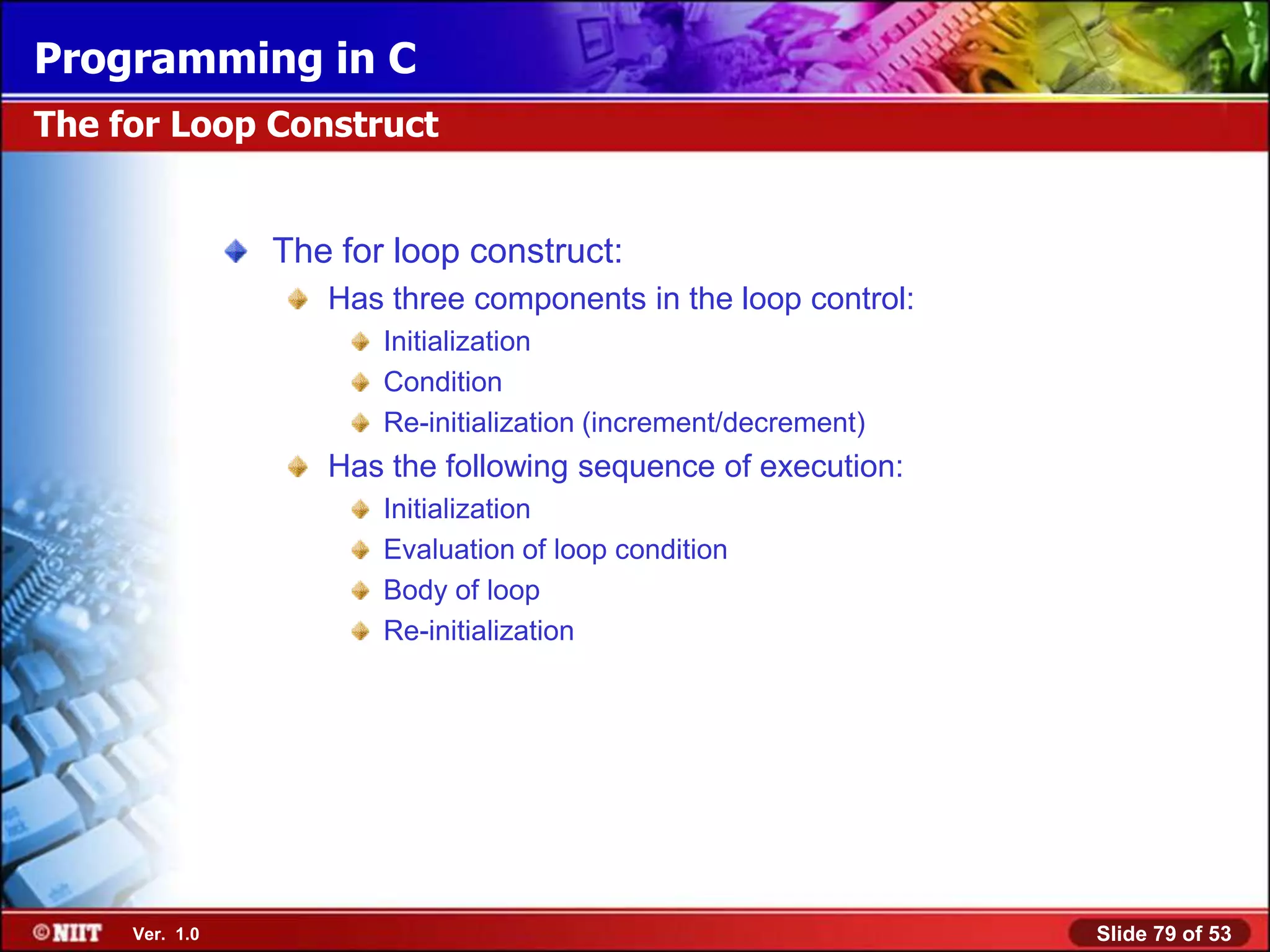 Programming in C
The for Loop Construct


                The for loop construct:
                   Has three components in the loop control:
                       Initialization
                       Condition
                       Re-initialization (increment/decrement)
                   Has the following sequence of execution:
                       Initialization
                       Evaluation of loop condition
                       Body of loop
                       Re-initialization




     Ver. 1.0                                                    Slide 79 of 53
 