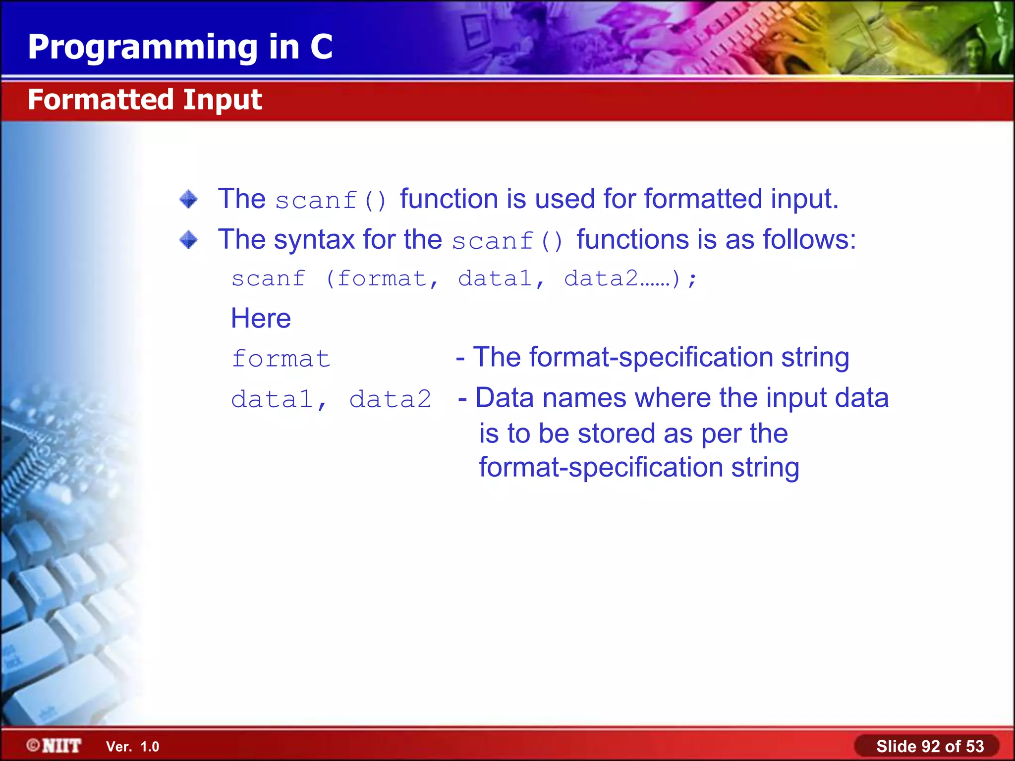 Programming in C
Formatted Input


                The scanf() function is used for formatted input.
                The syntax for the scanf() functions is as follows:
                 scanf (format, data1, data2……);
                 Here
                 format       - The format-specification string
                 data1, data2 - Data names where the input data
                                is to be stored as per the
                                format-specification string




     Ver. 1.0                                                         Slide 92 of 53
 