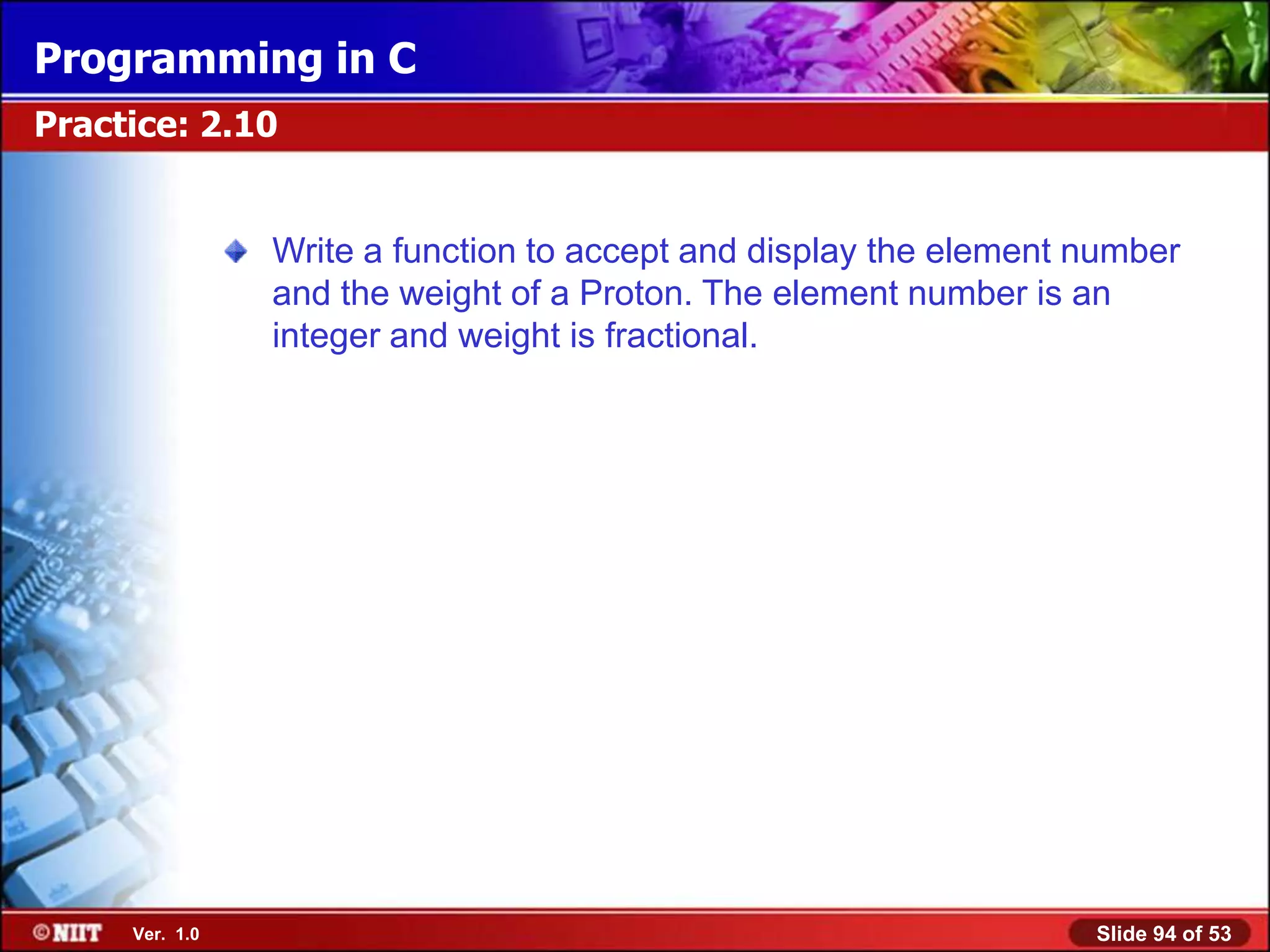 Programming in C
Practice: 2.10


                Write a function to accept and display the element number
                and the weight of a Proton. The element number is an
                integer and weight is fractional.




     Ver. 1.0                                                      Slide 94 of 53
 