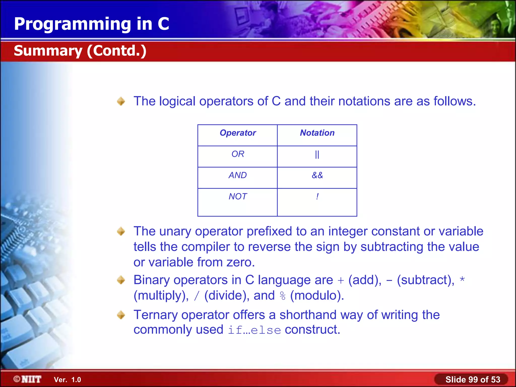 Programming in C
Summary (Contd.)


               The logical operators of C and their notations are as follows.

                              Operator       Notation

                                OR              ||

                                AND            &&

                                NOT             !



               The unary operator prefixed to an integer constant or variable
               tells the compiler to reverse the sign by subtracting the value
               or variable from zero.
               Binary operators in C language are + (add), - (subtract), *
               (multiply), / (divide), and % (modulo).
               Ternary operator offers a shorthand way of writing the
               commonly used if…else construct.


    Ver. 1.0                                                            Slide 99 of 53
 