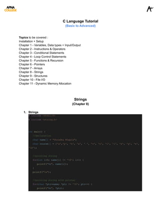 C Language Tutorial
(Basic to Advanced)
Topics to be covered :
Installation + Setup
Chapter 1 - Variables, Data types + Input/Output
Chapter 2 - Instructions & Operators
Chapter 3 - Conditional Statements
Chapter 4 - Loop Control Statements
Chapter 5 - Functions & Recursion
Chapter 6 - Pointers
Chapter 7 - Arrays
Chapter 8 - Strings
Chapter 9 - Structures
Chapter 10 - File I/O
Chapter 11 - Dynamic Memory Allocation
Strings
(Chapter 8)
1. Strings
# include <stdio.h>
# include <string.h>
int main() {
//declaration
char name[] = "Shradha Khapra";
char course[] = {'a','p', 'n', 'a', ' ', 'c', 'o', 'l', 'l', 'e', 'g', 'e',
'0'};
//printing string
for(int i=0; name[i] != '0'; i++) {
printf("%c", name[i]);
}
printf("n");
//printing string with pointer
for(char *ptr=name; *ptr != '0'; ptr++) {
printf("%c", *ptr);
 
