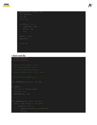 printf("enter string : ");
char str[100];
char ch;
int i = 0;
while(ch != 'n') {
scanf("%c", &ch);
str[i] = ch;
i++;
}
str[i] = '0';
puts(str);
return 0;
}
> Some more Qs
# include <stdio.h>
# include <string.h>
// void printString(char arr[]);
// int countLength(char arr[]);
// void salting(char password[]);
// void slice(char str[], int n, int m);
//int countVowels(char str[]);
void checkChar(char str[], char ch);
int main() {
char str[] = "ApnaCollege";
char ch = 'x';
checkChar(str, ch);
}
void checkChar(char str[], char ch) {
for(int i=0; str[i] != '0'; i++) {
if(str[i] == ch) {
printf("character is present!");
return;
 