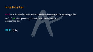 File Pointer
FILE is a (hidden)structure that needs to be created for opening a file
A FILE ptr that points to this structure & is used to
access the file.
FILE *fptr;
 