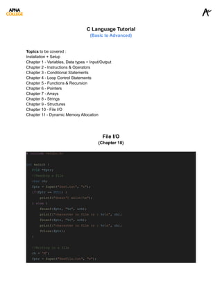 C Language Tutorial
(Basic to Advanced)
Topics to be covered :
Installation + Setup
Chapter 1 - Variables, Data types + Input/Output
Chapter 2 - Instructions & Operators
Chapter 3 - Conditional Statements
Chapter 4 - Loop Control Statements
Chapter 5 - Functions & Recursion
Chapter 6 - Pointers
Chapter 7 - Arrays
Chapter 8 - Strings
Chapter 9 - Structures
Chapter 10 - File I/O
Chapter 11 - Dynamic Memory Allocation
File I/O
(Chapter 10)
# include <stdio.h>
int main() {
FILE *fptr;
//Reading a file
char ch;
fptr = fopen("Test.txt", "r");
if(fptr == NULL) {
printf("doesn't exist!n");
} else {
fscanf(fptr, "%c", &ch);
printf("character in file is : %cn", ch);
fscanf(fptr, "%c", &ch);
printf("character in file is : %cn", ch);
fclose(fptr);
}
//Writing in a file
ch = 'M';
fptr = fopen("NewFile.txt", "w");
 