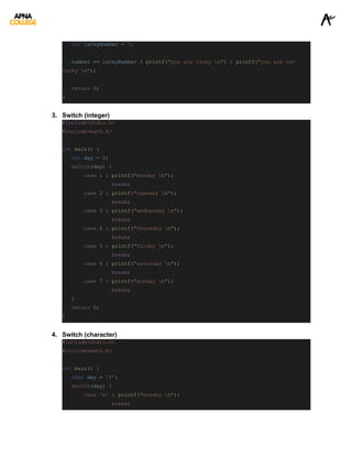 int luckyNumber = 7;
number == luckyNumber ? printf("you are lucky n") : printf("you are not
lucky n");
return 0;
}
3. Switch (integer)
#include<stdio.h>
#include<math.h>
int main() {
int day = 5;
switch(day) {
case 1 : printf("monday n");
break;
case 2 : printf("tuesday n");
break;
case 3 : printf("wednesday n");
break;
case 4 : printf("thursday n");
break;
case 5 : printf("friday n");
break;
case 6 : printf("saturday n");
break;
case 7 : printf("sunday n");
break;
}
return 0;
}
4. Switch (character)
#include<stdio.h>
#include<math.h>
int main() {
char day = 'f';
switch(day) {
case 'm' : printf("monday n");
break;
 