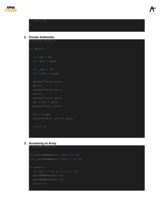 return 0;
}
2. Pointer Arithmetic
# include <stdio.h>
int main() {
int age = 22;
int *ptr = &age;
int _age = 25;
int *_ptr = &_age;
printf("%un", ptr);
ptr++;
printf("%un", ptr);
ptr--;
printf("%un", ptr);
ptr = ptr - _ptr;
printf("%un", ptr);
ptr = &_age;
printf("%dn", ptr == _ptr);
return 0;
}
3. Accessing an Array
# include <stdio.h>
void printNumbers(int *arr, int n);
void _printNumbers(int arr[], int n);
int main() {
int arr[] = {1, 2, 3, 4, 5, 6};
printNumbers(arr, 6);
printNumbers(arr, 6);
return 0;
}
 