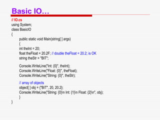 Basic IO…
// IO.cs
using System;
class BasicIO
{
public static void Main(string[ ] args)
{
int theInt = 20;
float theFloat = 20.2F; // double theFloat = 20.2; is OK
string theStr = "BIT";
Console.WriteLine("Int: {0}", theInt);
Console.WriteLine("Float: {0}", theFloat);
Console.WriteLine("String: {0}", theStr);
// array of objects
object[ ] obj = {"BIT", 20, 20.2};
Console.WriteLine("String: {0}n Int: {1}n Float: {2}n", obj);
}
}
 