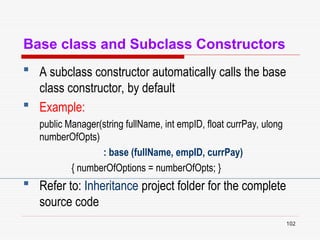 102
Base class and Subclass Constructors
 A subclass constructor automatically calls the base
class constructor, by default
 Example:
public Manager(string fullName, int empID, float currPay, ulong
numberOfOpts)
: base (fullName, empID, currPay)
{ numberOfOptions = numberOfOpts; }
 Refer to: Inheritance project folder for the complete
source code
 