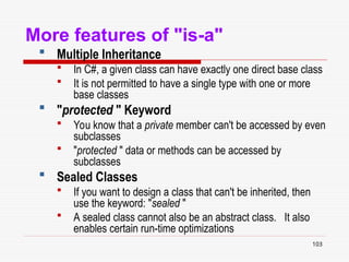 103
More features of "is-a"
 Multiple Inheritance
 In C#, a given class can have exactly one direct base class
 It is not permitted to have a single type with one or more
base classes
 "protected " Keyword
 You know that a private member can't be accessed by even
subclasses
 "protected " data or methods can be accessed by
subclasses
 Sealed Classes
 If you want to design a class that can't be inherited, then
use the keyword: "sealed "
 A sealed class cannot also be an abstract class. It also
enables certain run-time optimizations
 