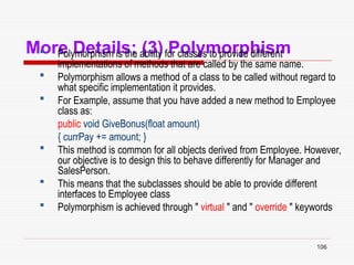 106
More Details: (3) Polymorphism
 Polymorphism is the ability for classes to provide different
implementations of methods that are called by the same name.
 Polymorphism allows a method of a class to be called without regard to
what specific implementation it provides.
 For Example, assume that you have added a new method to Employee
class as:
public void GiveBonus(float amount)
{ currPay += amount; }
 This method is common for all objects derived from Employee. However,
our objective is to design this to behave differently for Manager and
SalesPerson.
 This means that the subclasses should be able to provide different
interfaces to Employee class
 Polymorphism is achieved through " virtual " and " override " keywords
 