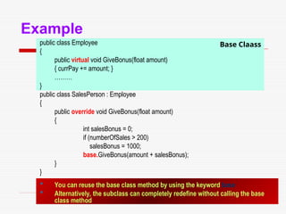 108
Base Claass
Example
public class Employee
{
public virtual void GiveBonus(float amount)
{ currPay += amount; }
………
}
public class SalesPerson : Employee
{
public override void GiveBonus(float amount)
{
int salesBonus = 0;
if (numberOfSales > 200)
salesBonus = 1000;
base.GiveBonus(amount + salesBonus);
}
}
 You can reuse the base class method by using the keyword base
 Alternatively, the subclass can completely redefine without calling the base
class method
 