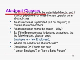 109
Abstract Classes
 An abstract class cannot be instantiated directly, and it
is a compile-time error to use the new operator on an
abstract class
 An abstract class is permitted (but not required) to
contain abstract members
 An abstract class cannot be sealed – Why?
 Ex: If the Employee class is declared as abstract, the
the following stmt. gives an error:
Employee e = new Employee();
 What is the need for an abstract class?
 Does it look OK if some one says
"I am an Employee"? or "I am a Sales Person"
 