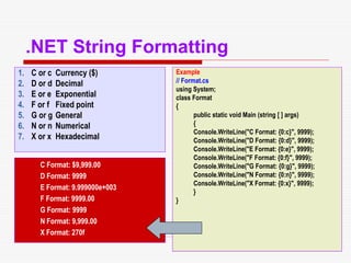 11
.NET String Formatting
1. C or c Currency ($)
2. D or d Decimal
3. E or e Exponential
4. F or f Fixed point
5. G or g General
6. N or n Numerical
7. X or x Hexadecimal
Example
// Format.cs
using System;
class Format
{
public static void Main (string [ ] args)
{
Console.WriteLine("C Format: {0:c}", 9999);
Console.WriteLine("D Format: {0:d}", 9999);
Console.WriteLine("E Format: {0:e}", 9999);
Console.WriteLine("F Format: {0:f}", 9999);
Console.WriteLine("G Format: {0:g}", 9999);
Console.WriteLine("N Format: {0:n}", 9999);
Console.WriteLine("X Format: {0:x}", 9999);
}
}
C Format: $9,999.00
D Format: 9999
E Format: 9.999000e+003
F Format: 9999.00
G Format: 9999
N Format: 9,999.00
X Format: 270f
 