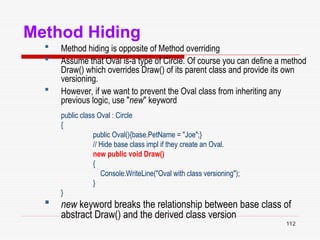 112
Method Hiding
 Method hiding is opposite of Method overriding
 Assume that Oval is-a type of Circle. Of course you can define a method
Draw() which overrides Draw() of its parent class and provide its own
versioning.
 However, if we want to prevent the Oval class from inheriting any
previous logic, use "new" keyword
public class Oval : Circle
{
public Oval(){base.PetName = "Joe";}
// Hide base class impl if they create an Oval.
new public void Draw()
{
Console.WriteLine("Oval with class versioning");
}
}
 new keyword breaks the relationship between base class of
abstract Draw() and the derived class version
 