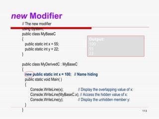 113
new Modifier
// The new modifier
using System;
public class MyBaseC
{
public static int x = 55;
public static int y = 22;
}
public class MyDerivedC : MyBaseC
{
new public static int x = 100; // Name hiding
public static void Main( )
{
Console.WriteLine(x); // Display the overlapping value of x:
Console.WriteLine(MyBaseC.x); // Access the hidden value of x:
Console.WriteLine(y); // Display the unhidden member y:
}
}
Output:
100
55
22
 