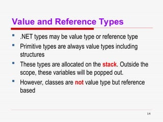 14
Value and Reference Types
 .NET types may be value type or reference type
 Primitive types are always value types including
structures
 These types are allocated on the stack. Outside the
scope, these variables will be popped out.
 However, classes are not value type but reference
based
 