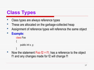 17
Class Types
 Class types are always reference types
 These are allocated on the garbage-collected heap
 Assignment of reference types will reference the same object
 Example:
class Foo
{
public int x, y;
}
 Now the statement Foo f2 = f1; has a reference to the object
f1 and any changes made for f2 will change f1
 