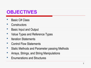 2
OBJECTIVES
 Basic C# Class
 Constructors
 Basic Input and Output
 Value Types and Reference Types
 Iteration Statements
 Control Flow Statements
 Static Methods and Parameter passing Methods
 Arrays, Strings, and String Manipulations
 Enumerations and Structures
 