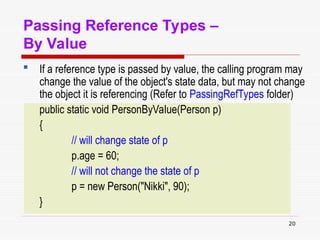 20
Passing Reference Types –
By Value
 If a reference type is passed by value, the calling program may
change the value of the object's state data, but may not change
the object it is referencing (Refer to PassingRefTypes folder)
public static void PersonByValue(Person p)
{
// will change state of p
p.age = 60;
// will not change the state of p
p = new Person("Nikki", 90);
}
 