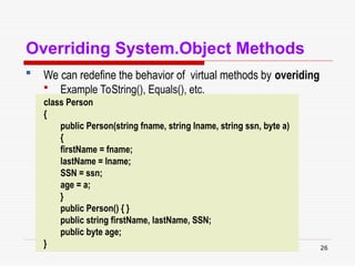 26
Overriding System.Object Methods
 We can redefine the behavior of virtual methods by overiding
 Example ToString(), Equals(), etc.
class Person
{
public Person(string fname, string lname, string ssn, byte a)
{
firstName = fname;
lastName = lname;
SSN = ssn;
age = a;
}
public Person() { }
public string firstName, lastName, SSN;
public byte age;
}
 