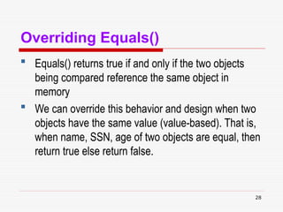 28
Overriding Equals()
 Equals() returns true if and only if the two objects
being compared reference the same object in
memory
 We can override this behavior and design when two
objects have the same value (value-based). That is,
when name, SSN, age of two objects are equal, then
return true else return false.
 