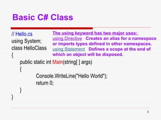 3
Basic C# Class
// Hello.cs
using System;
class HelloClass
{
public static int Main(string[ ] args)
{
Console.WriteLine("Hello World");
return 0;
}
}
The using keyword has two major uses:
using Directive Creates an alias for a namespace
or imports types defined in other namespaces.
using Statement Defines a scope at the end of
which an object will be disposed.
 