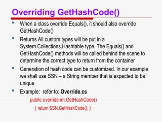 Overriding GetHashCode()
 When a class override Equals(), it should also override
GetHashCode()
 Returns All custom types will be put in a
System.Collections.Hashtable type. The Equals() and
GetHashCode() methods will be called behind the scene to
determine the correct type to return from the container
 Generation of hash code can be customized. In our example
we shall use SSN – a String member that is expected to be
unique
 Example: refer to: Override.cs
public override int GetHashCode()
{ return SSN.GetHashCode(); }
 