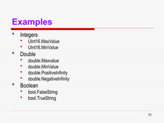 33
Examples
 Integers
 UInt16.MaxValue
 UInt16.MinValue
 Double
 double.Maxvalue
 double.MinValue
 double.PositiveInfinity
 double.NegativeInfinity
 Boolean
 bool.FalseString
 bool.TrueString
 