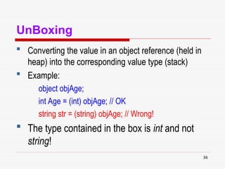 36
UnBoxing
 Converting the value in an object reference (held in
heap) into the corresponding value type (stack)
 Example:
object objAge;
int Age = (int) objAge; // OK
string str = (string) objAge; // Wrong!
 The type contained in the box is int and not
string!
 