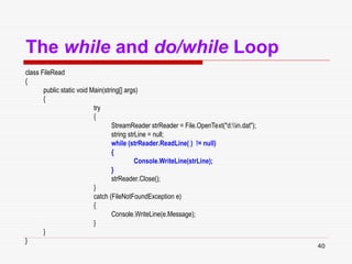 40
The while and do/while Loop
class FileRead
{
public static void Main(string[] args)
{
try
{
StreamReader strReader = File.OpenText("d:in.dat");
string strLine = null;
while (strReader.ReadLine( ) != null)
{
Console.WriteLine(strLine);
}
strReader.Close();
}
catch (FileNotFoundException e)
{
Console.WriteLine(e.Message);
}
}
}
 