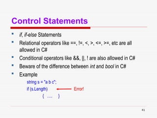 41
Control Statements
 if, if-else Statements
 Relational operators like ==, !=, <, >, <=, >=, etc are all
allowed in C#
 Conditional operators like &&, ||, ! are also allowed in C#
 Beware of the difference between int and bool in C#
 Example
string s = "a b c";
if (s.Length) Error!
{ …. }
 