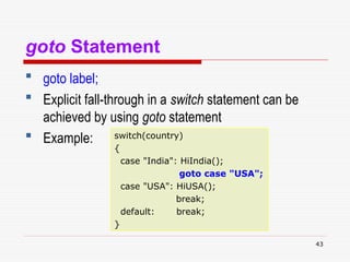 43
goto Statement
 goto label;
 Explicit fall-through in a switch statement can be
achieved by using goto statement
 Example: switch(country)
{
case "India": HiIndia();
goto case "USA";
case "USA": HiUSA();
break;
default: break;
}
 