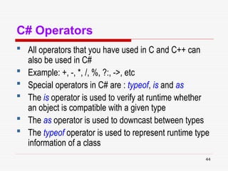 44
C# Operators
 All operators that you have used in C and C++ can
also be used in C#
 Example: +, -, *, /, %, ?:, ->, etc
 Special operators in C# are : typeof, is and as
 The is operator is used to verify at runtime whether
an object is compatible with a given type
 The as operator is used to downcast between types
 The typeof operator is used to represent runtime type
information of a class
 