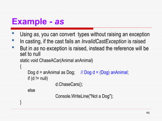 46
Example - as
 Using as, you can convert types without raising an exception
 In casting, if the cast fails an InvalidCastException is raised
 But in as no exception is raised, instead the reference will be
set to null
static void ChaseACar(Animal anAnimal)
{
Dog d = anAnimal as Dog; // Dog d = (Dog) anAnimal;
if (d != null)
d.ChaseCars();
else
Console.WriteLine("Not a Dog");
}
 