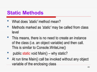 49
Static Methods
 What does 'static' method mean?
 Methods marked as 'static' may be called from class
level
 This means, there is no need to create an instance
of the class (i.e. an object variable) and then call.
This is similar to Console.WriteLine()
 public static void Main() – why static?
 At run time Main() call be invoked without any object
variable of the enclosing class
 