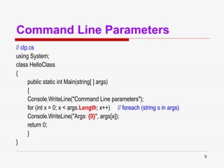 5
Command Line Parameters
// clp.cs
using System;
class HelloClass
{
public static int Main(string[ ] args)
{
Console.WriteLine("Command Line parameters");
for (int x = 0; x < args.Length; x++) // foreach (string s in args)
Console.WriteLine("Args: {0}", args[x]);
return 0;
}
}
 